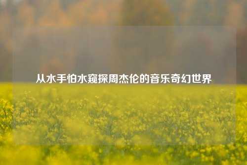 从水手怕水窥探周杰伦的音乐奇幻世界