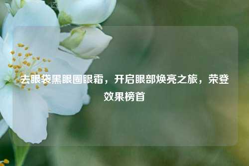 去眼袋黑眼圈眼霜,开启眼部焕亮之旅,荣登效果榜首