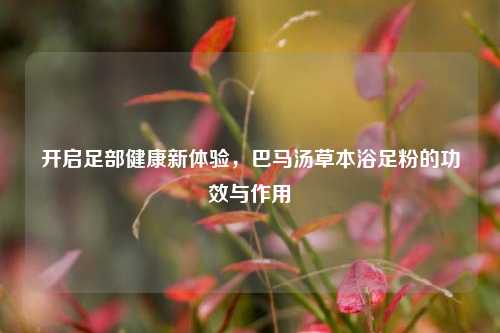 开启足部健康新体验,巴马汤草本浴足粉的功效与作用